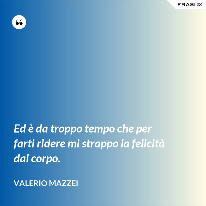 Ed è da troppo tempo che per farti ridere mi strappo la felicità dal corpo. - Valerio Mazzei