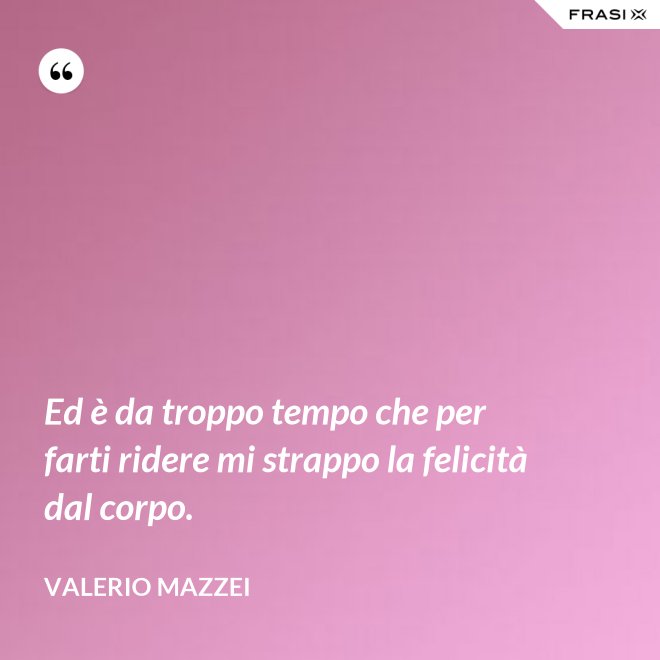 Ed è da troppo tempo che per farti ridere mi strappo la felicità dal corpo. - Valerio Mazzei