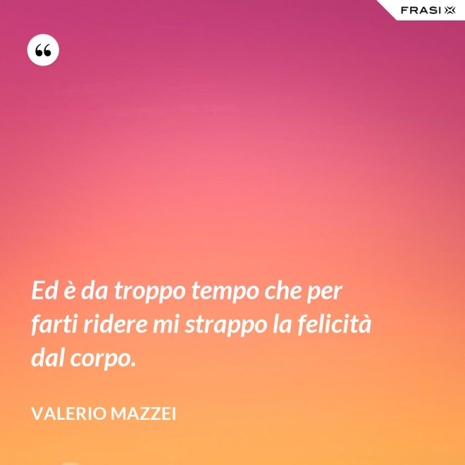 Ed è da troppo tempo che per farti ridere mi strappo la felicità dal corpo. - Valerio Mazzei