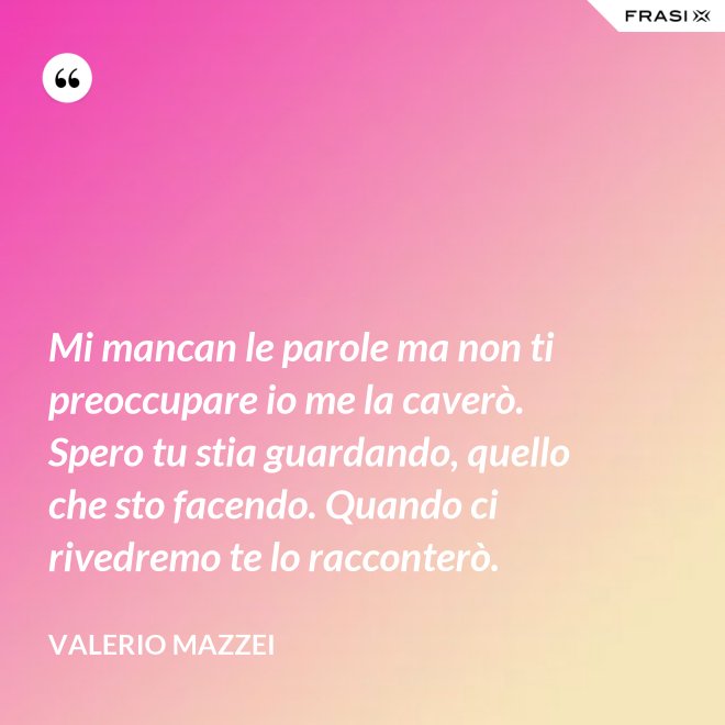 Mi mancan le parole ma non ti preoccupare io me la caverò. Spero tu stia guardando, quello che sto facendo. Quando ci rivedremo te lo racconterò. - Valerio Mazzei