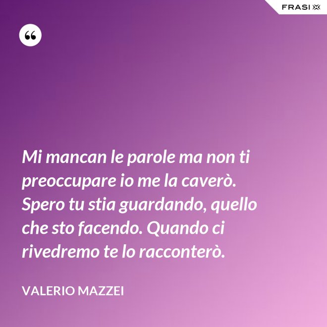 Mi mancan le parole ma non ti preoccupare io me la caverò. Spero tu stia guardando, quello che sto facendo. Quando ci rivedremo te lo racconterò. - Valerio Mazzei