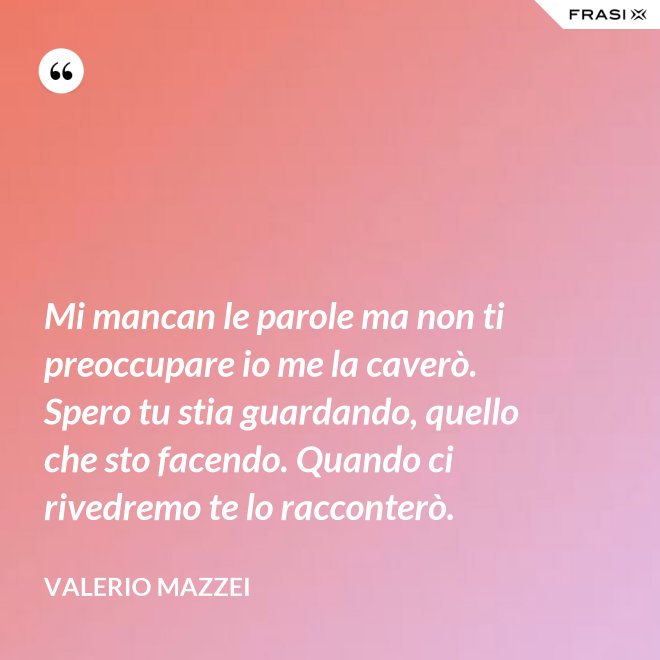 Mi mancan le parole ma non ti preoccupare io me la caverò. Spero tu stia guardando, quello che sto facendo. Quando ci rivedremo te lo racconterò. - Valerio Mazzei