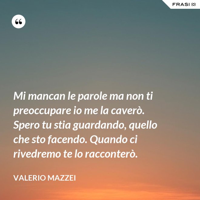 Mi mancan le parole ma non ti preoccupare io me la caverò. Spero tu stia guardando, quello che sto facendo. Quando ci rivedremo te lo racconterò. - Valerio Mazzei