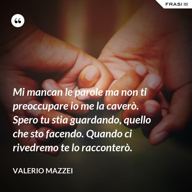 Mi mancan le parole ma non ti preoccupare io me la caverò. Spero tu stia guardando, quello che sto facendo. Quando ci rivedremo te lo racconterò. - Valerio Mazzei