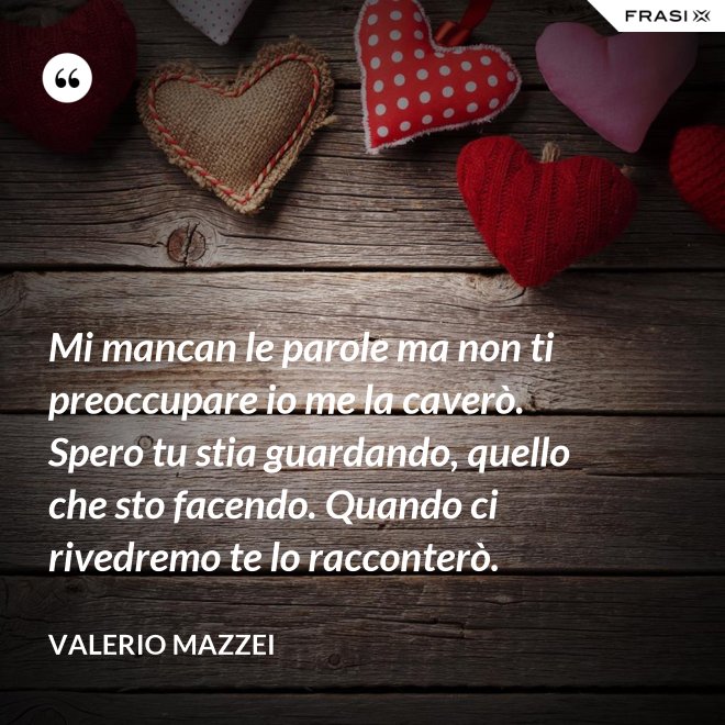 Mi mancan le parole ma non ti preoccupare io me la caverò. Spero tu stia guardando, quello che sto facendo. Quando ci rivedremo te lo racconterò. - Valerio Mazzei