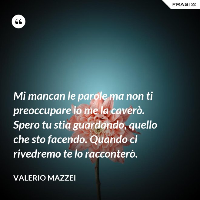 Mi mancan le parole ma non ti preoccupare io me la caverò. Spero tu stia guardando, quello che sto facendo. Quando ci rivedremo te lo racconterò. - Valerio Mazzei