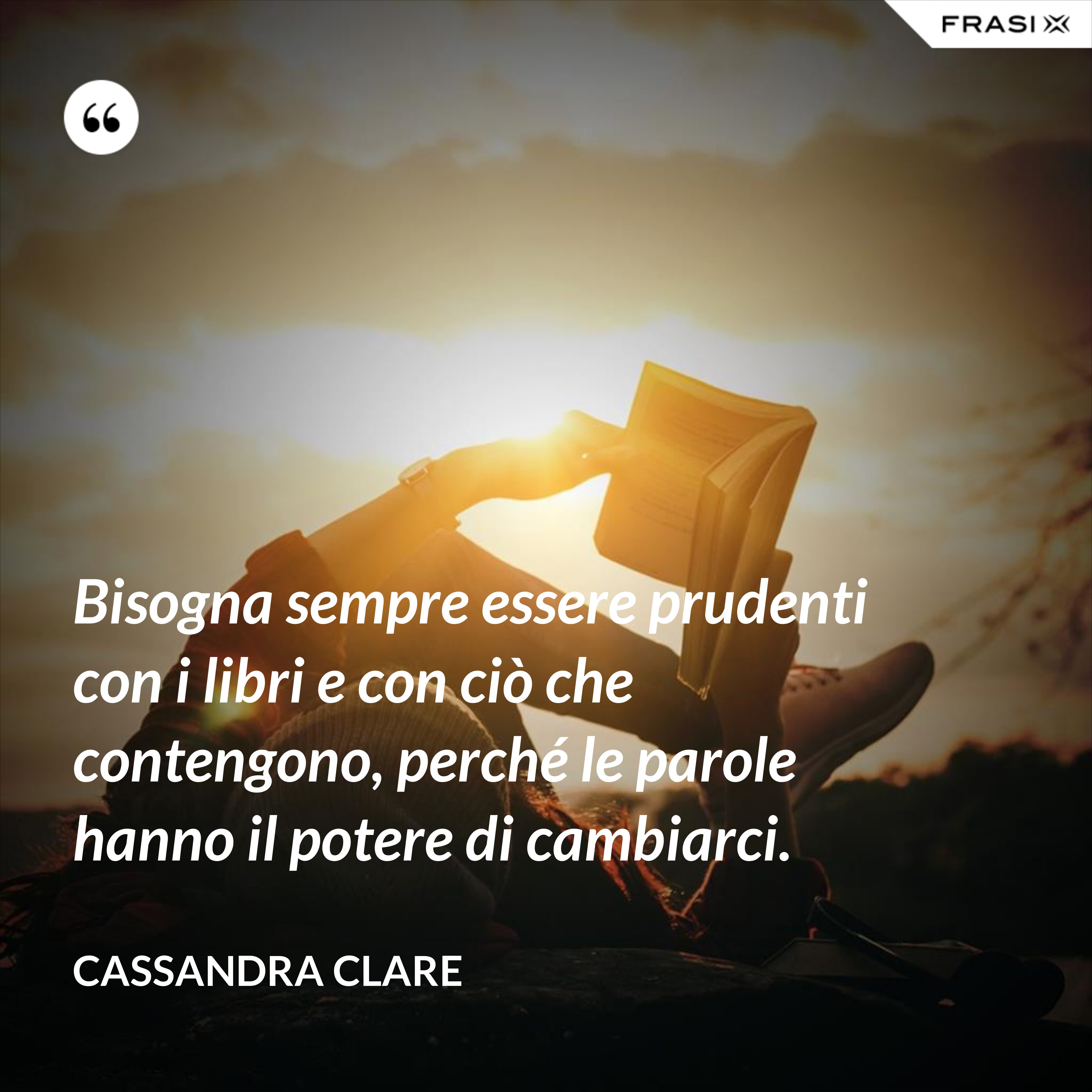 Bisogna sempre essere prudenti con i libri e con ciò che contengono, perché le parole hanno il potere di cambiarci. - Cassandra Clare