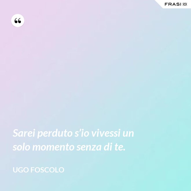 Sarei perduto s’io vivessi un solo momento senza di te. - Ugo Foscolo
