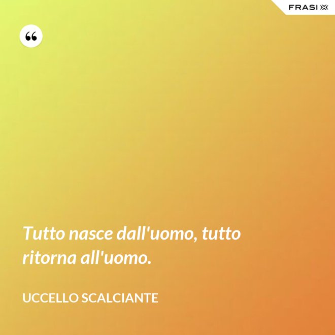 Tutto nasce dall'uomo, tutto ritorna all'uomo. - Uccello scalciante