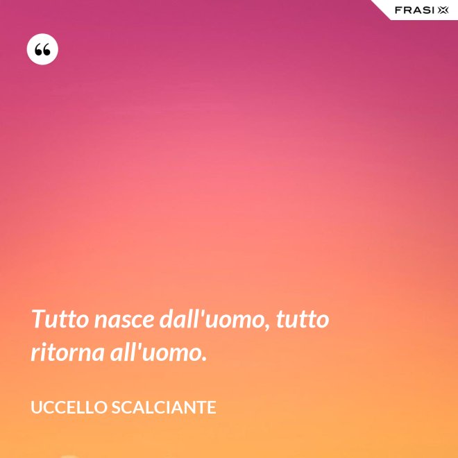Tutto nasce dall'uomo, tutto ritorna all'uomo. - Uccello scalciante