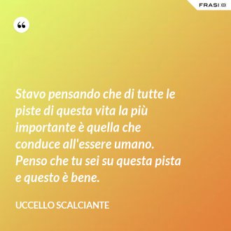 Stavo pensando che di tutte le piste di questa vita la più importante è quella che conduce all'essere umano. Penso che tu sei su questa pista e questo è bene. - Uccello scalciante