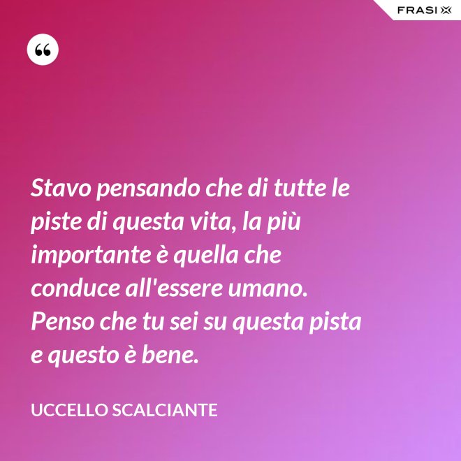 Stavo pensando che di tutte le piste di questa vita, la più importante è quella che conduce all'essere umano. Penso che tu sei su questa pista e questo è bene. - Uccello scalciante