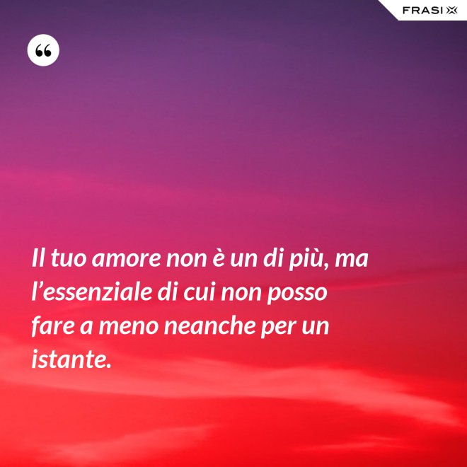 Il tuo amore non è un di più, ma l’essenziale di cui non posso fare a meno neanche per un istante. - Anonimo