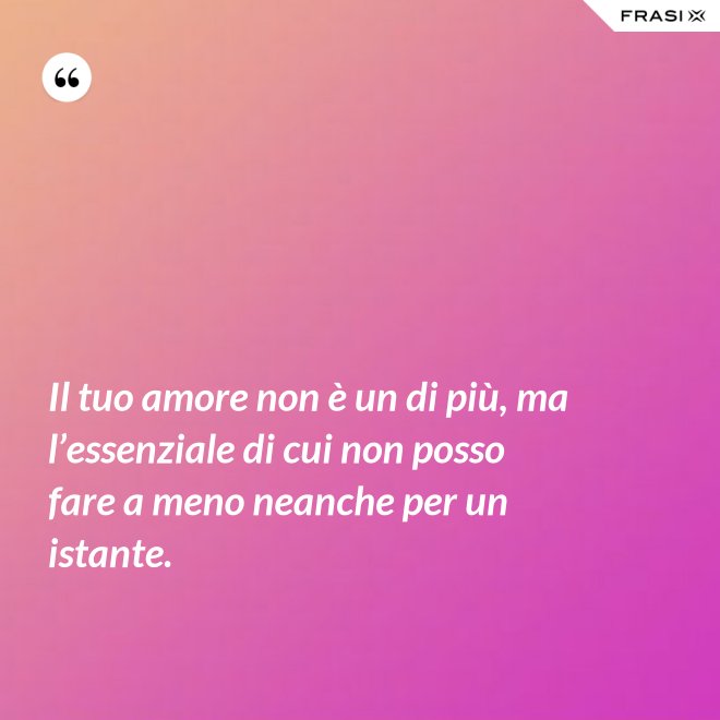 Il tuo amore non è un di più, ma l’essenziale di cui non posso fare a meno neanche per un istante. - Anonimo