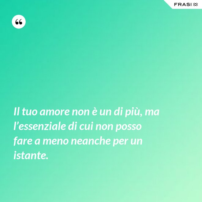 Il tuo amore non è un di più, ma l’essenziale di cui non posso fare a meno neanche per un istante. - Anonimo