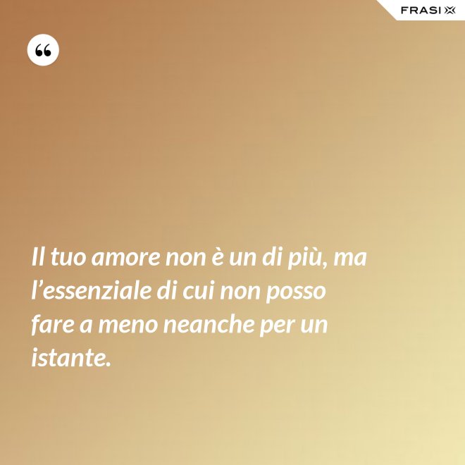 Il tuo amore non è un di più, ma l’essenziale di cui non posso fare a meno neanche per un istante. - Anonimo
