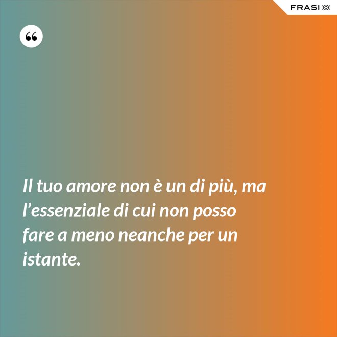 Il tuo amore non è un di più, ma l’essenziale di cui non posso fare a meno neanche per un istante. - Anonimo