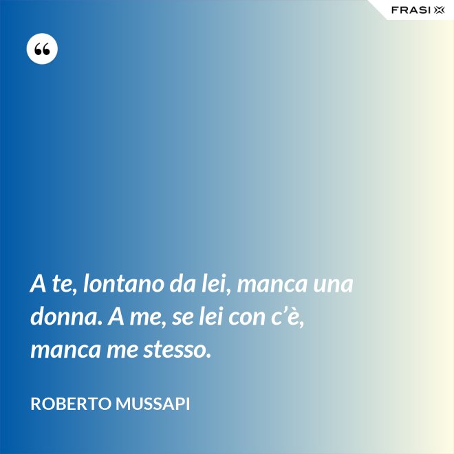 A te, lontano da lei, manca una donna. A me, se lei con c’è, manca me stesso. - Roberto Mussapi