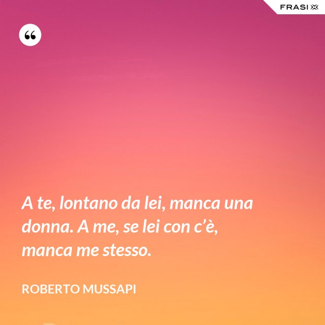 A te, lontano da lei, manca una donna. A me, se lei con c’è, manca me stesso. - Roberto Mussapi