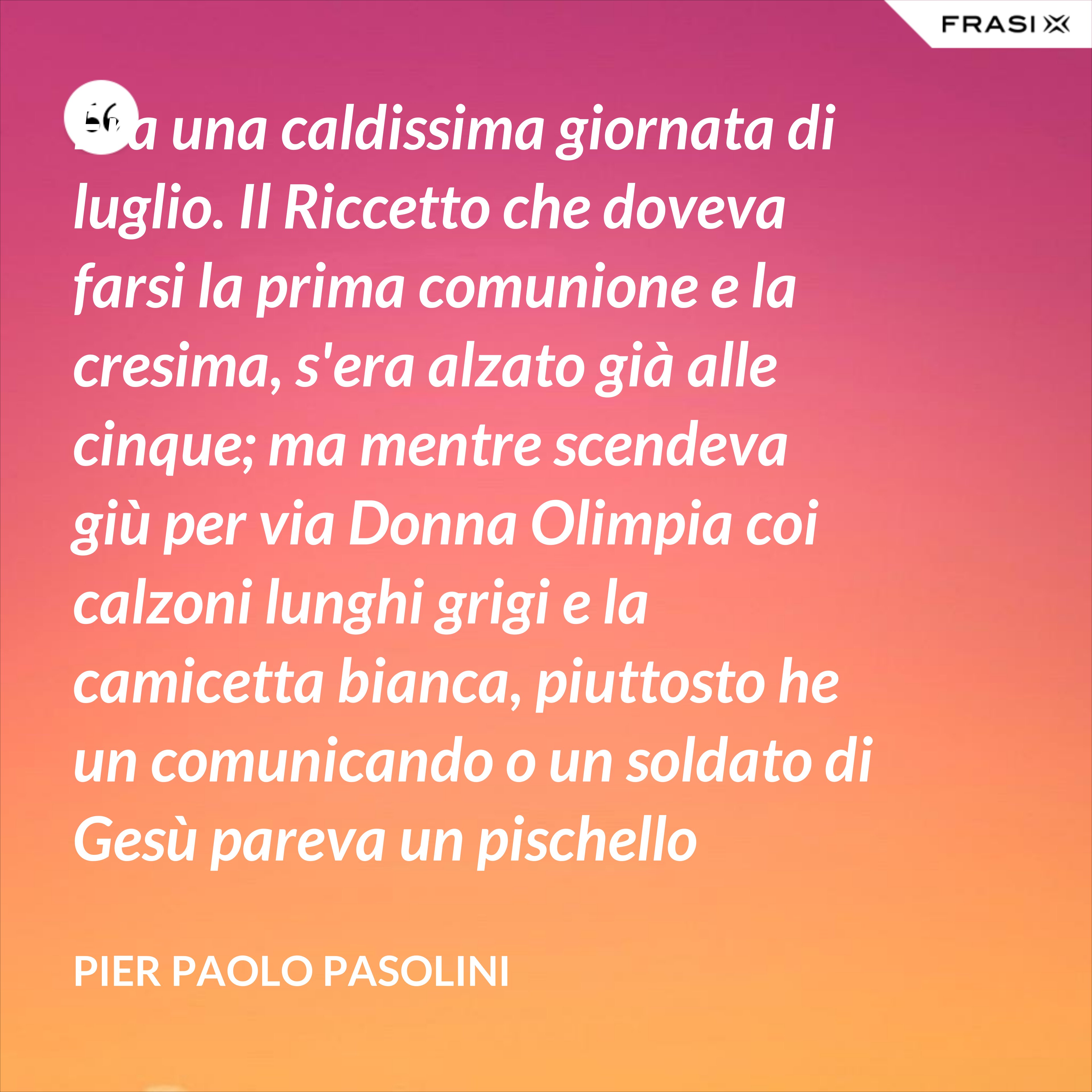 Era una caldissima giornata di luglio. Il Riccetto che doveva farsi la prima comunione e la cresima, s'era alzato già alle cinque; ma mentre scendeva giù per via Donna Olimpia coi calzoni lunghi grigi e la camicetta bianca, piuttosto he un comunicando o un soldato di Gesù pareva un pischello quando se ne va acchittato peilungoteveri a rimorchiare. - Pier Paolo Pasolini