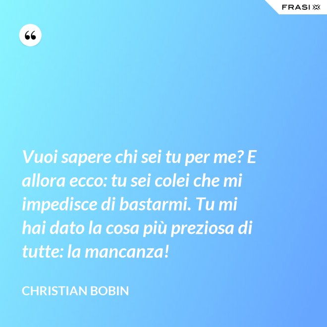 Vuoi sapere chi sei tu per me? E allora ecco: tu sei colei che mi impedisce di bastarmi. Tu mi hai dato la cosa più preziosa di tutte: la mancanza! - Christian Bobin