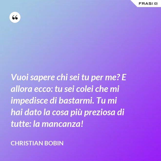 Vuoi sapere chi sei tu per me? E allora ecco: tu sei colei che mi impedisce di bastarmi. Tu mi hai dato la cosa più preziosa di tutte: la mancanza! - Christian Bobin