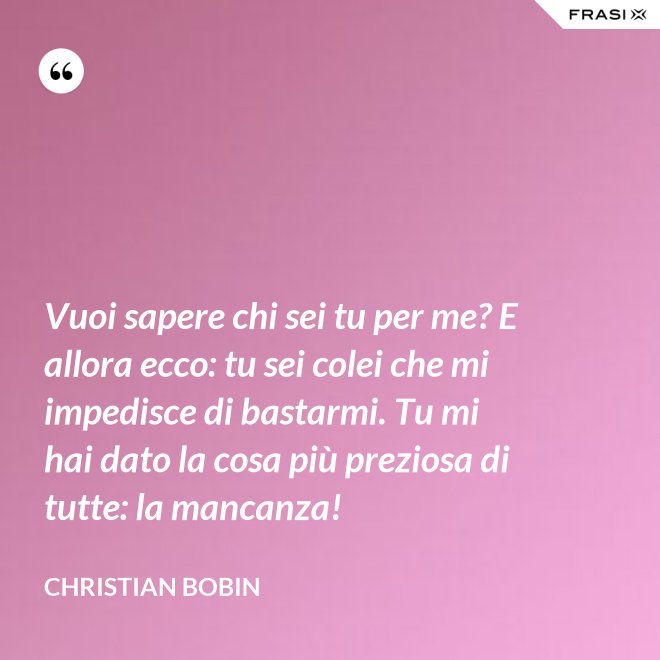 Vuoi sapere chi sei tu per me? E allora ecco: tu sei colei che mi impedisce di bastarmi. Tu mi hai dato la cosa più preziosa di tutte: la mancanza! - Christian Bobin