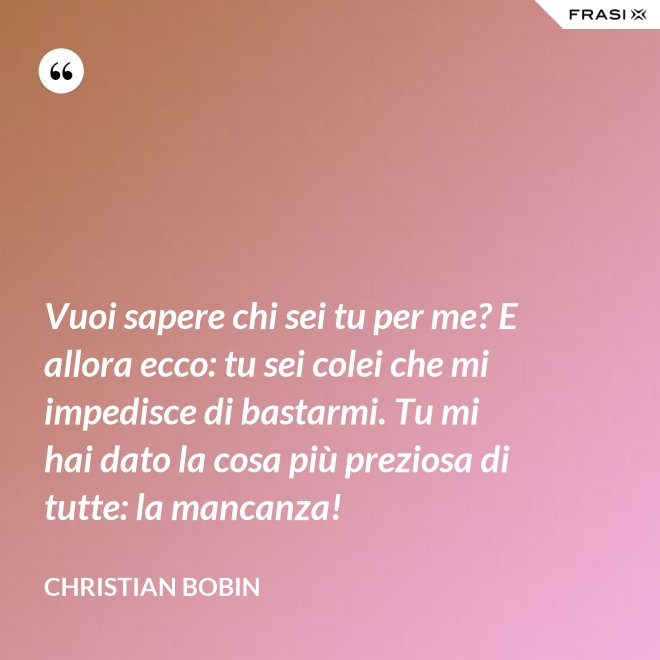 Vuoi sapere chi sei tu per me? E allora ecco: tu sei colei che mi impedisce di bastarmi. Tu mi hai dato la cosa più preziosa di tutte: la mancanza! - Christian Bobin