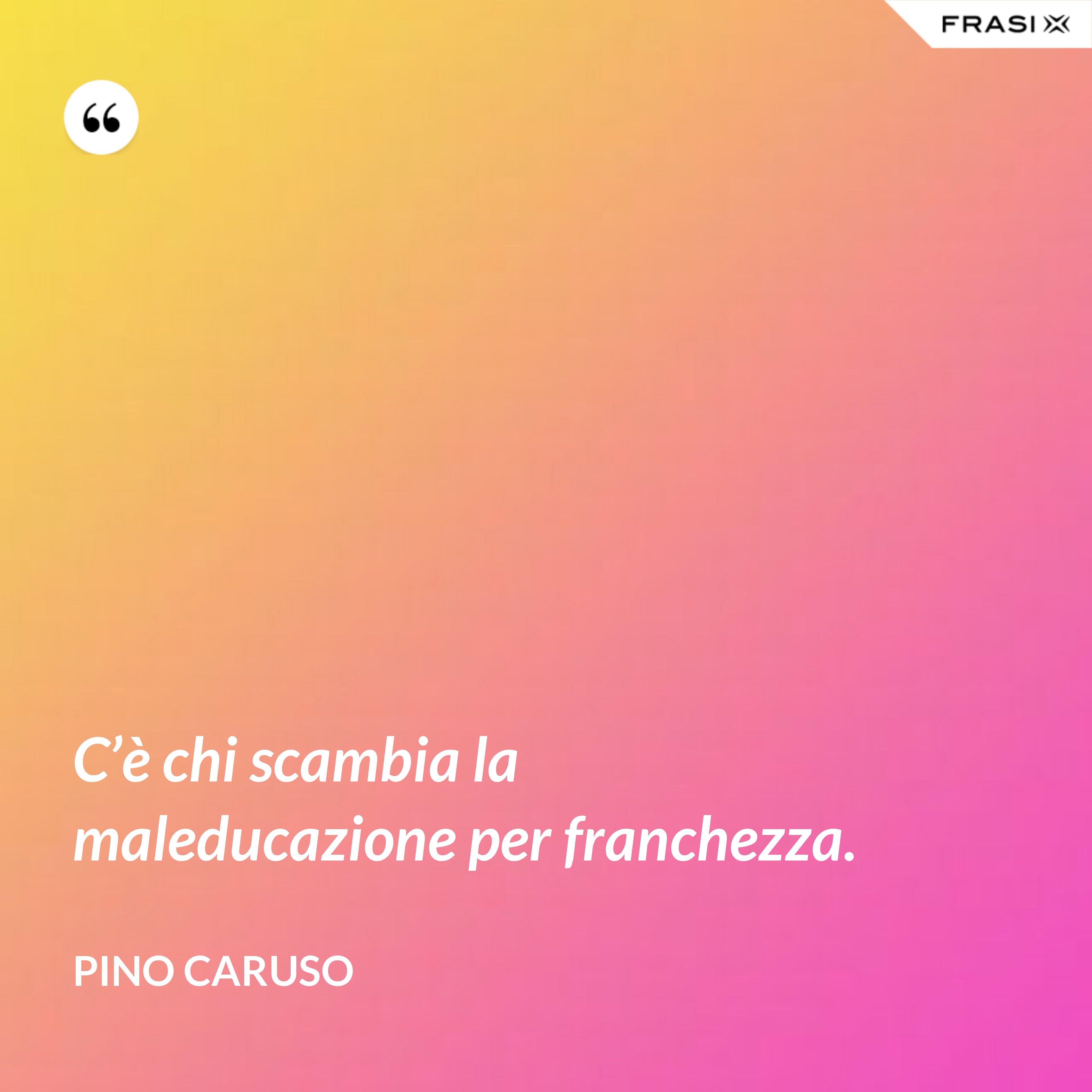 C’è chi scambia la maleducazione per franchezza. - Pino Caruso