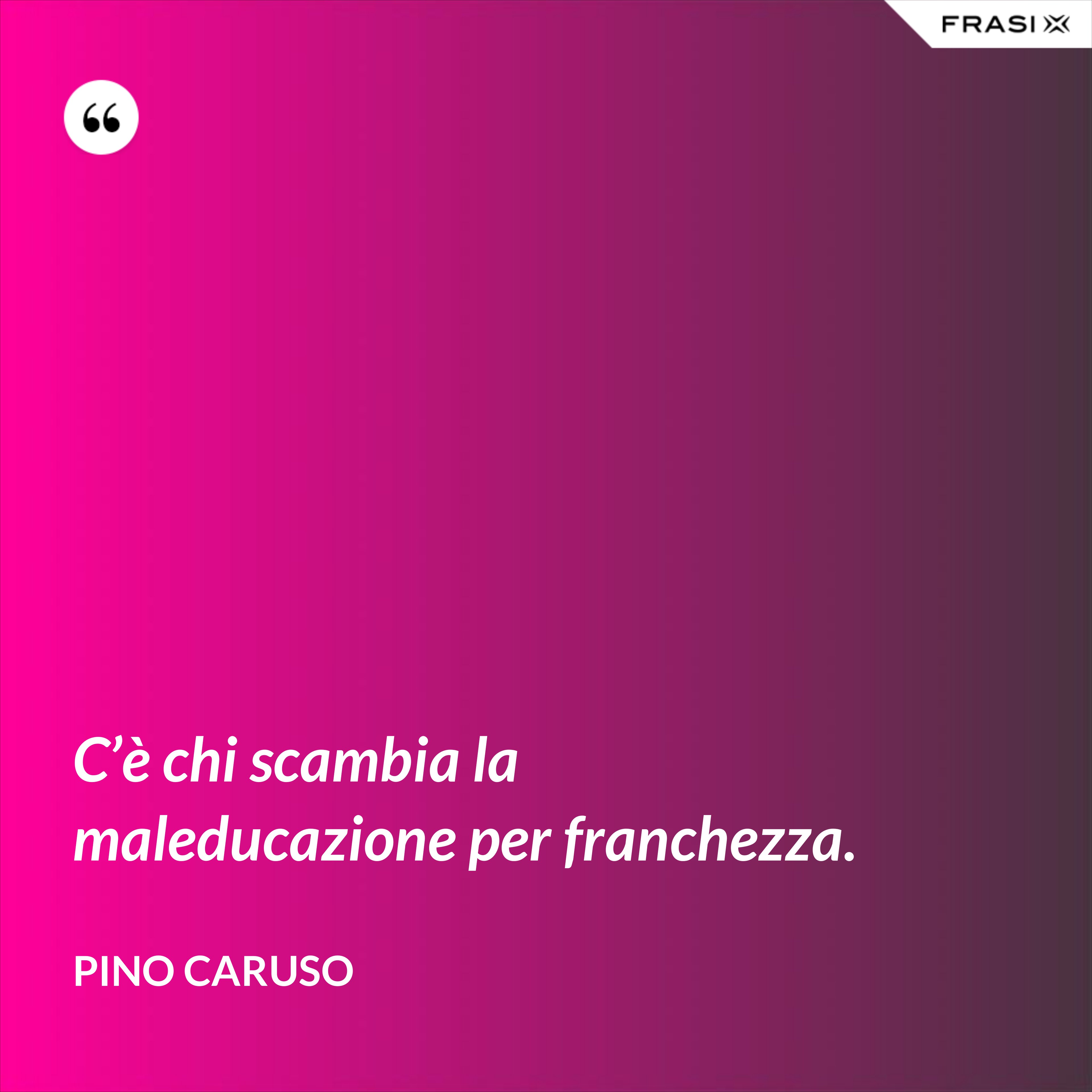 C’è chi scambia la maleducazione per franchezza. - Pino Caruso