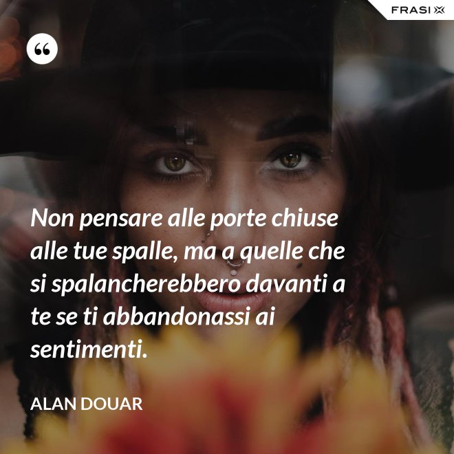Non pensare alle porte chiuse alle tue spalle, ma a quelle che si spalancherebbero davanti a te se ti abbandonassi ai sentimenti. - Alan Douar
