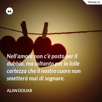 Nell'amore non c'è posto per il dubbio, ma soltanto per la folle certezza che il nostro cuore non smetterà mai di sognare. - Alan Douar