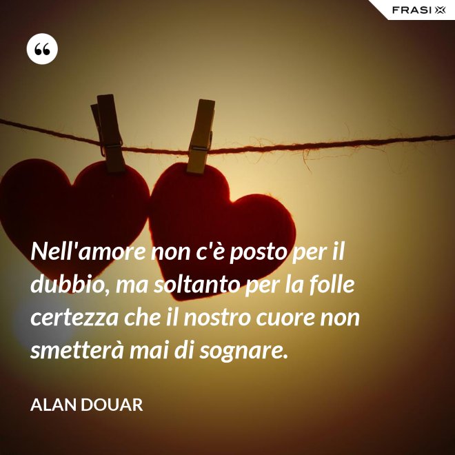 Nell'amore non c'è posto per il dubbio, ma soltanto per la folle certezza che il nostro cuore non smetterà mai di sognare. - Alan Douar