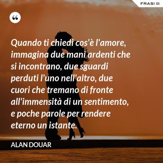 Quando ti chiedi cos'è l'amore, immagina due mani ardenti che si incontrano, due sguardi perduti l'uno nell'altro, due cuori che tremano di fronte all'immensità di un sentimento, e poche parole per rendere eterno un istante. - Alan Douar
