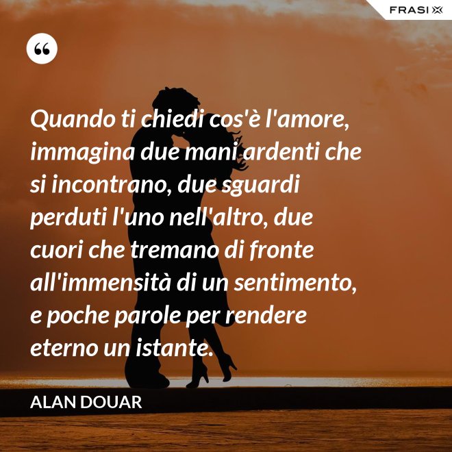 Quando ti chiedi cos'è l'amore, immagina due mani ardenti che si incontrano, due sguardi perduti l'uno nell'altro, due cuori che tremano di fronte all'immensità di un sentimento, e poche parole per rendere eterno un istante. - Alan Douar