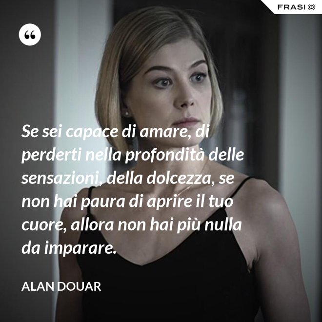 Se sei capace di amare, di perderti nella profondità delle sensazioni, della dolcezza, se non hai paura di aprire il tuo cuore, allora non hai più nulla da imparare. - Alan Douar