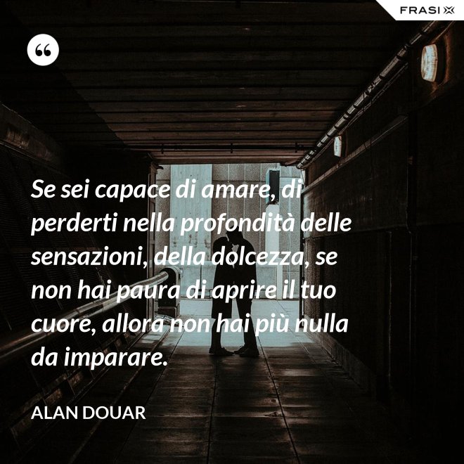 Se sei capace di amare, di perderti nella profondità delle sensazioni, della dolcezza, se non hai paura di aprire il tuo cuore, allora non hai più nulla da imparare. - Alan Douar