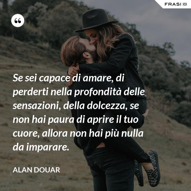 Se sei capace di amare, di perderti nella profondità delle sensazioni, della dolcezza, se non hai paura di aprire il tuo cuore, allora non hai più nulla da imparare. - Alan Douar