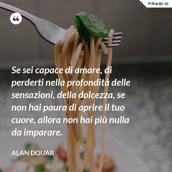 Se sei capace di amare, di perderti nella profondità delle sensazioni, della dolcezza, se non hai paura di aprire il tuo cuore, allora non hai più nulla da imparare. - Alan Douar