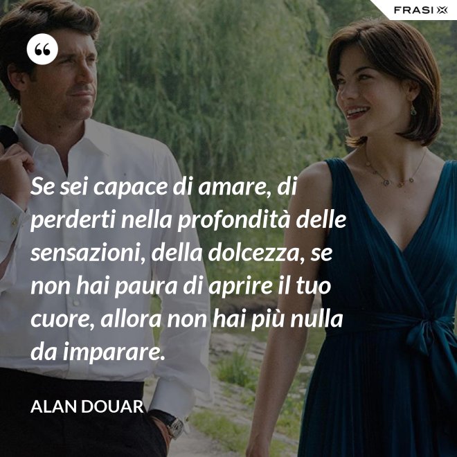 Se sei capace di amare, di perderti nella profondità delle sensazioni, della dolcezza, se non hai paura di aprire il tuo cuore, allora non hai più nulla da imparare. - Alan Douar