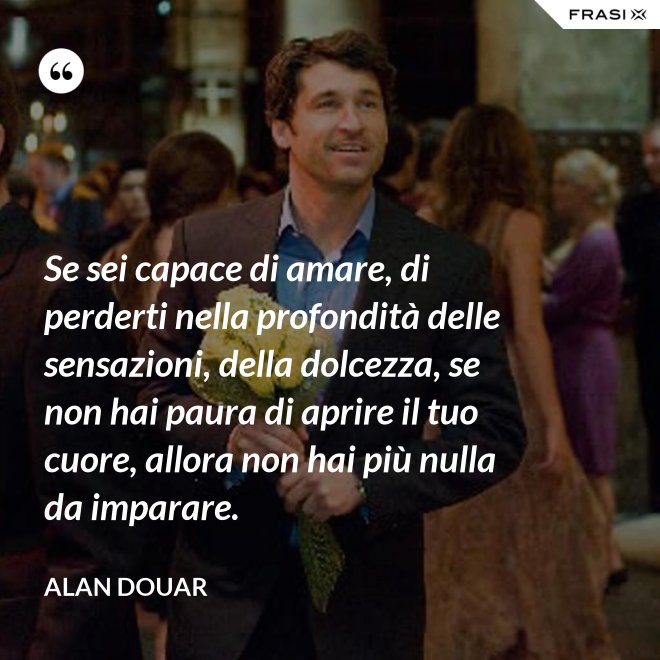 Se sei capace di amare, di perderti nella profondità delle sensazioni, della dolcezza, se non hai paura di aprire il tuo cuore, allora non hai più nulla da imparare. - Alan Douar