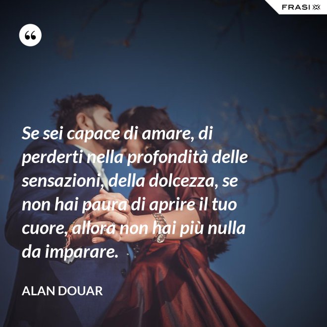 Se sei capace di amare, di perderti nella profondità delle sensazioni, della dolcezza, se non hai paura di aprire il tuo cuore, allora non hai più nulla da imparare. - Alan Douar