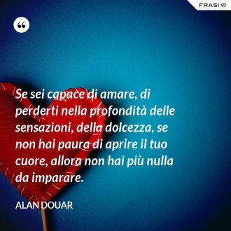 Se sei capace di amare, di perderti nella profondità delle sensazioni, della dolcezza, se non hai paura di aprire il tuo cuore, allora non hai più nulla da imparare. - Alan Douar