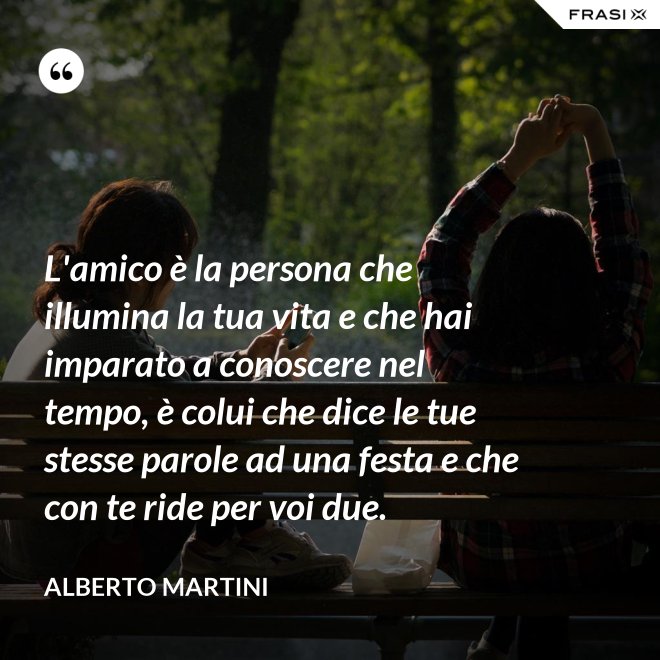 L'amico è la persona che illumina la tua vita e che hai imparato a conoscere nel tempo, è colui che dice le tue stesse parole ad una festa e che con te ride per voi due. - Alberto Martini