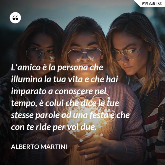 L'amico è la persona che illumina la tua vita e che hai imparato a conoscere nel tempo, è colui che dice le tue stesse parole ad una festa e che con te ride per voi due. - Alberto Martini