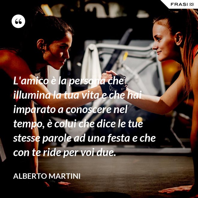 L'amico è la persona che illumina la tua vita e che hai imparato a conoscere nel tempo, è colui che dice le tue stesse parole ad una festa e che con te ride per voi due. - Alberto Martini