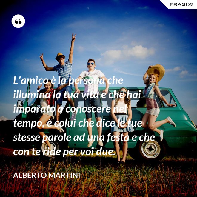 L'amico è la persona che illumina la tua vita e che hai imparato a conoscere nel tempo, è colui che dice le tue stesse parole ad una festa e che con te ride per voi due. - Alberto Martini