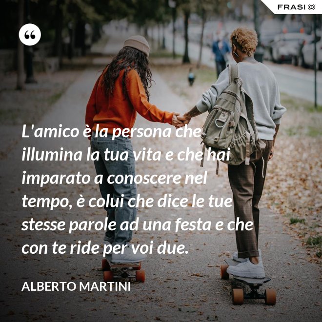 L'amico è la persona che illumina la tua vita e che hai imparato a conoscere nel tempo, è colui che dice le tue stesse parole ad una festa e che con te ride per voi due. - Alberto Martini