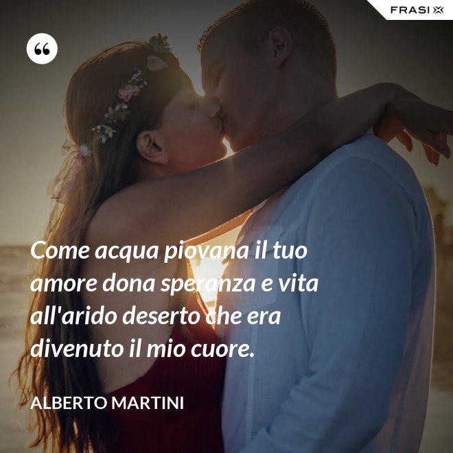 Come acqua piovana il tuo amore dona speranza e vita all'arido deserto che era divenuto il mio cuore. - Alberto Martini