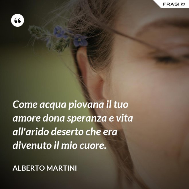 Come acqua piovana il tuo amore dona speranza e vita all'arido deserto che era divenuto il mio cuore. - Alberto Martini
